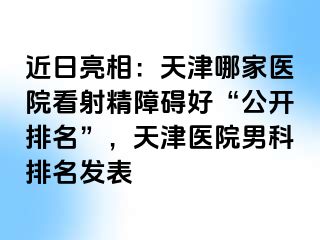 近日亮相：天津哪家医院看射精障碍好“公开排名”，天津医院男科排名发表