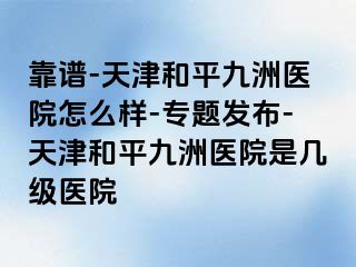 靠谱-天津和平九洲医院怎么样-专题发布-天津和平九洲医院是几级医院