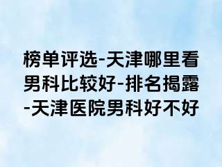 榜单评选-天津哪里看男科比较好-排名揭露-天津医院男科好不好