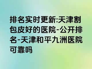 排名实时更新:天津割包皮好的医院-公开排名-天津和平九洲医院可靠吗