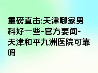 重磅直击:天津哪家男科好一些-官方要闻-天津和平九洲医院可靠吗