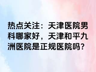 热点关注：天津医院男科哪家好，天津和平九洲医院是正规医院吗？