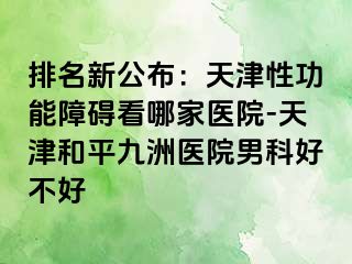 排名新公布：天津性功能障碍看哪家医院-天津和平九洲医院男科好不好