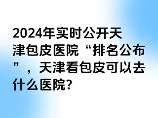 2024年实时公开天津包皮医院“排名公布”，天津看包皮可以去什么医院?