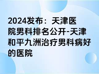 2024发布：天津医院男科排名公开-天津和平九洲治疗男科病好的医院