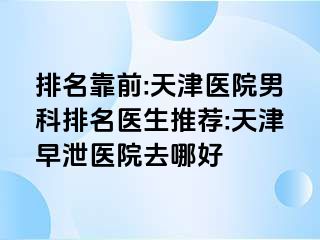 排名靠前:天津医院男科排名医生推荐:天津早泄医院去哪好