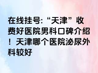 在线挂号:“天津”收费好医院男科口碑介绍！天津哪个医院泌尿外科较好