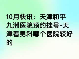 10月快讯：天津和平九洲医院预约挂号-天津看男科哪个医院较好的