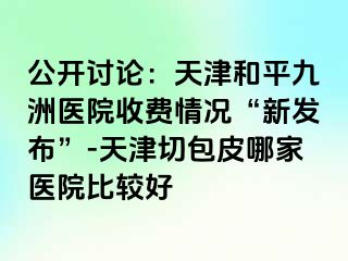 公开讨论：天津和平九洲医院收费情况“新发布”-天津切包皮哪家医院比较好