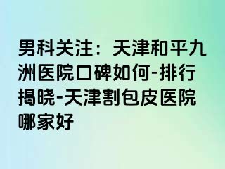 男科关注：天津和平九洲医院口碑如何-排行揭晓-天津割包皮医院哪家好