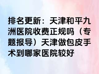 排名更新：天津和平九洲医院收费正规吗（专题报导）天津做包皮手术到哪家医院较好