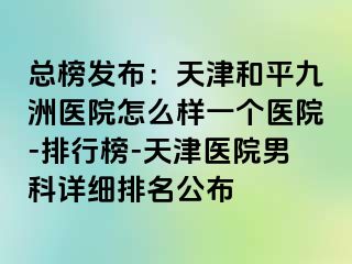 总榜发布：天津和平九洲医院怎么样一个医院-排行榜-天津医院男科详细排名公布