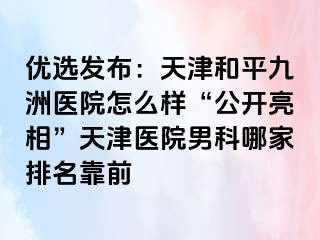 优选发布：天津和平九洲医院怎么样“公开亮相”天津医院男科哪家排名靠前