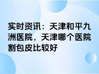 实时资讯：天津和平九洲医院，天津哪个医院割包皮比较好