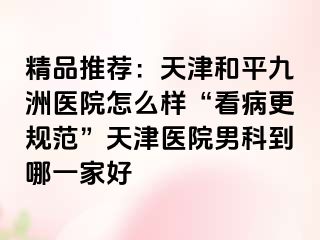 精品推荐：天津和平九洲医院怎么样“看病更规范”天津医院男科到哪一家好