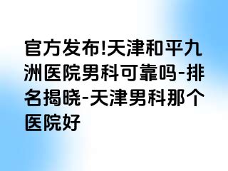 官方发布!天津和平九洲医院男科可靠吗-排名揭晓-天津男科那个医院好