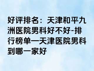 好评排名：天津和平九洲医院男科好不好-排行榜单—天津医院男科到哪一家好